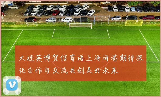 大连英博贺信寄语上海海港期待深化合作与交流共创美好未来
