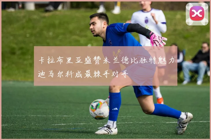 卡拉布里亚盛赞米兰德比独特魅力迪马尔科成最棘手对手