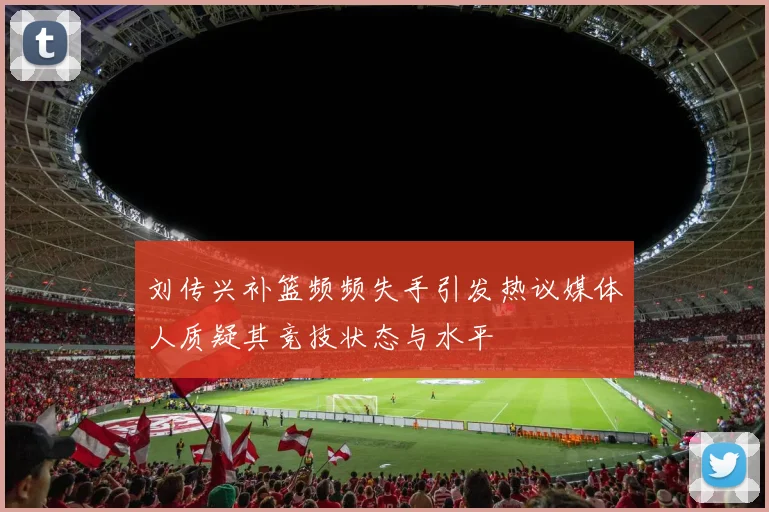 刘传兴补篮频频失手引发热议媒体人质疑其竞技状态与水平