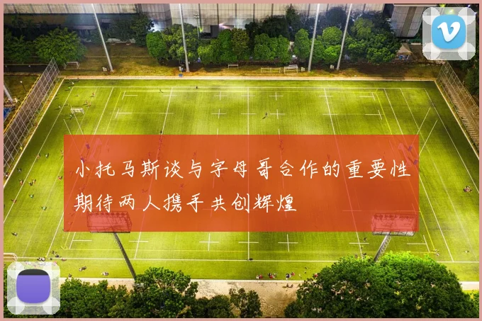 小托马斯谈与字母哥合作的重要性期待两人携手共创辉煌