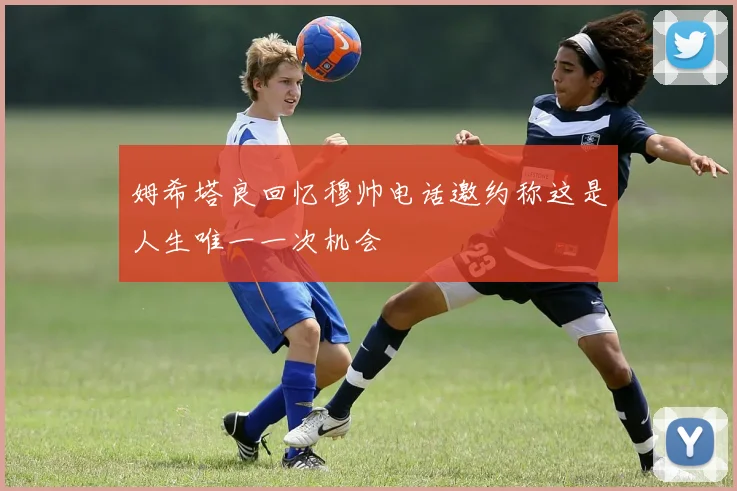 姆希塔良回忆穆帅电话邀约称这是人生唯一一次机会