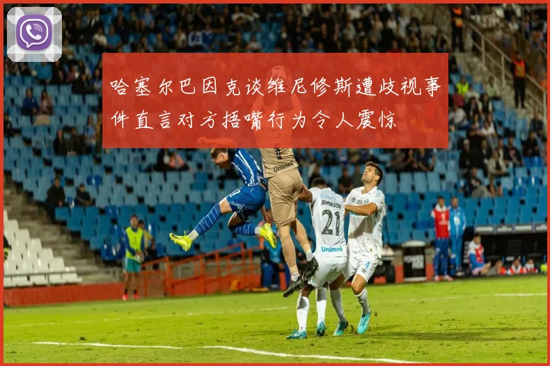 哈塞尔巴因克谈维尼修斯遭歧视事件直言对方捂嘴行为令人震惊