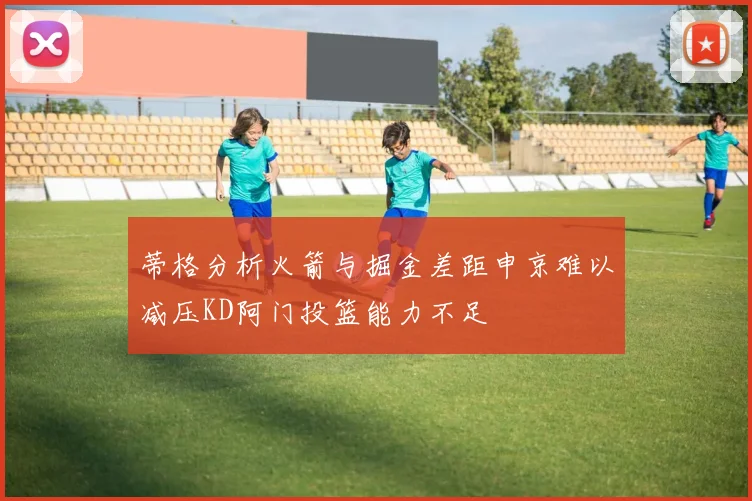 蒂格分析火箭与掘金差距申京难以减压KD阿门投篮能力不足